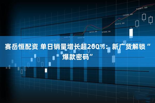 赛岳恒配资 单日销量增长超200%：新广货解锁“爆款密码”