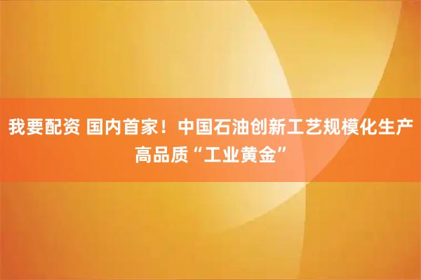 我要配资 国内首家！中国石油创新工艺规模化生产高品质“工业黄金”