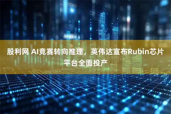 股利网 AI竞赛转向推理，英伟达宣布Rubin芯片平台全面投产