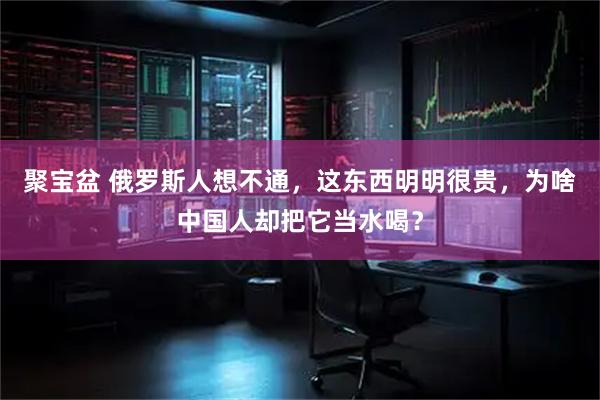 聚宝盆 俄罗斯人想不通，这东西明明很贵，为啥中国人却把它当水喝？