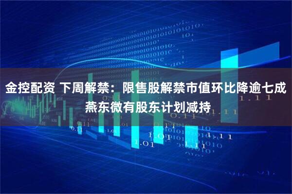 金控配资 下周解禁：限售股解禁市值环比降逾七成 燕东微有股东计划减持