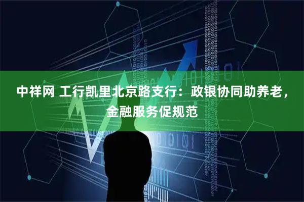 中祥网 工行凯里北京路支行：政银协同助养老，金融服务促规范