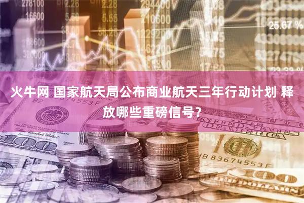 火牛网 国家航天局公布商业航天三年行动计划 释放哪些重磅信号？