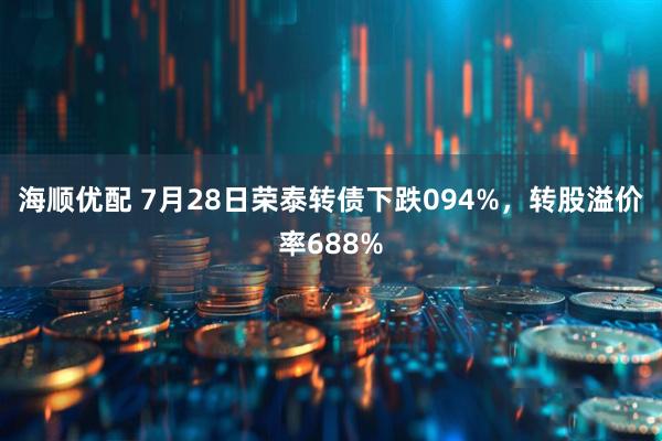 海顺优配 7月28日荣泰转债下跌094%，转股溢价率688%