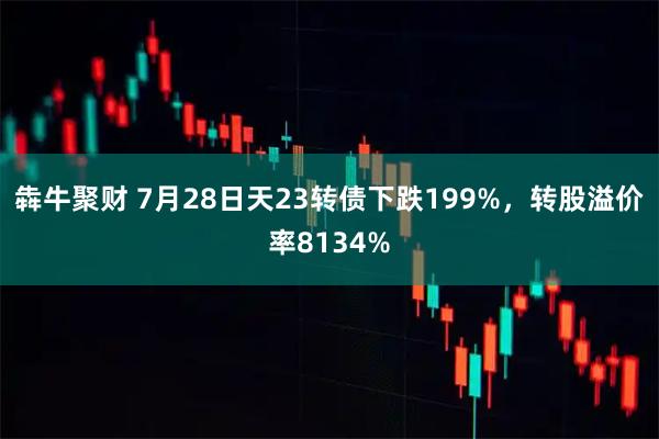 犇牛聚财 7月28日天23转债下跌199%，转股溢价率8134%